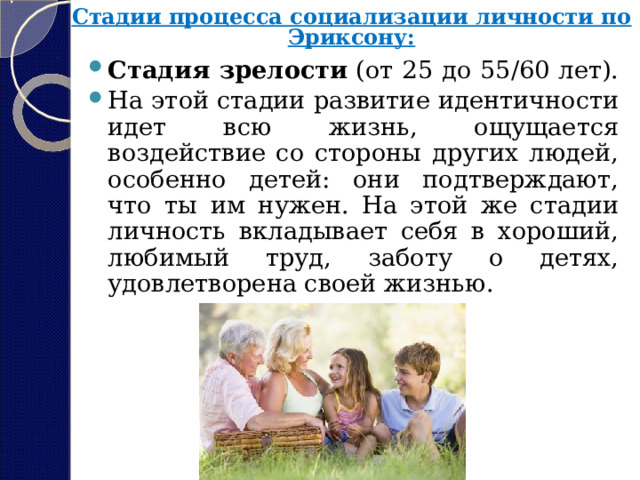 Стадии процесса социализации личности по Эриксону:   Стадия зрелости  (от 25 до 55/60 лет). На этой стадии развитие идентичности идет всю жизнь, ощущается воздействие со стороны других людей, особенно детей: они подтверждают, что ты им нужен. На этой же стадии личность вкладывает себя в хороший, любимый труд, заботу о детях, удовлетворена своей жизнью. 