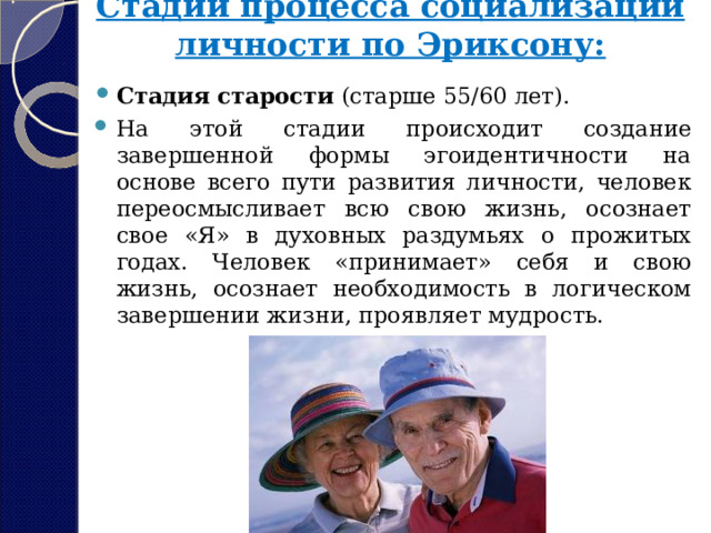 Стадии процесса социализации личности по Эриксону:   Стадия старости  (старше 55/60 лет). На этой стадии происходит создание завершенной формы эгоидентичности на основе всего пути развития личности, человек переосмысливает всю свою жизнь, осознает свое «Я» в духовных раздумьях о прожитых годах. Человек «принимает» себя и свою жизнь, осознает необходимость в логическом завершении жизни, проявляет мудрость. 