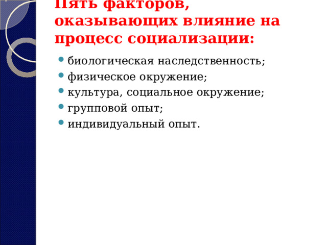 Пять факторов, оказывающих влияние на процесс социализации:   биологическая наследственность; физическое окружение; культура, социальное окружение; групповой опыт; индивидуальный опыт. 