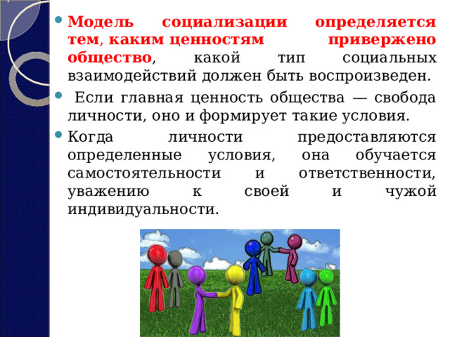 Модель социализации определяется тем ,  каким   ценностям привержено общество , какой тип социальных взаимодействий должен быть воспроизведен.  Если главная ценность общества — свобода личности, оно и формирует такие условия. Когда личности предоставляются определенные условия, она обучается самостоятельности и ответственности, уважению к своей и чужой индивидуальности. 