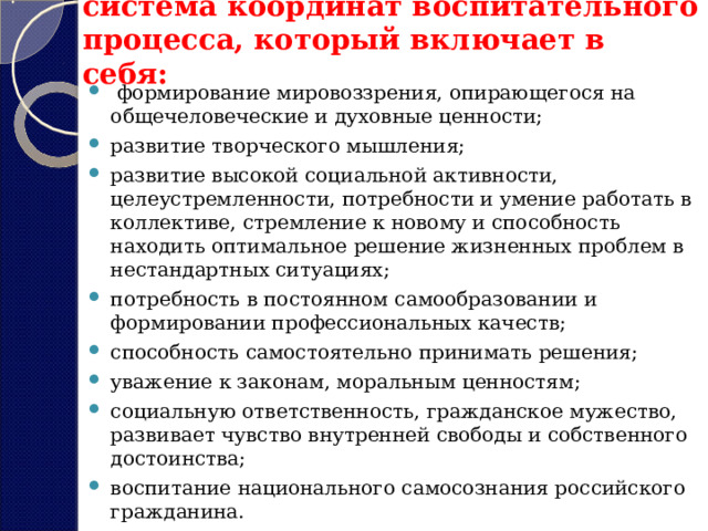 система координат воспитательного процесса, который включает в себя:   формирование мировоззрения, опирающегося на общечеловеческие и духовные ценности; развитие творческого мышления; развитие высокой социальной активности, целеустремленности, потребности и умение работать в коллективе, стремление к новому и способность находить оптимальное решение жизненных проблем в нестандартных ситуациях; потребность в постоянном самообразовании и формировании профессиональных качеств; способность самостоятельно принимать решения; уважение к законам, моральным ценностям; социальную ответственность, гражданское мужество, развивает чувство внутренней свободы и собственного достоинства; воспитание национального самосознания российского гражданина. 