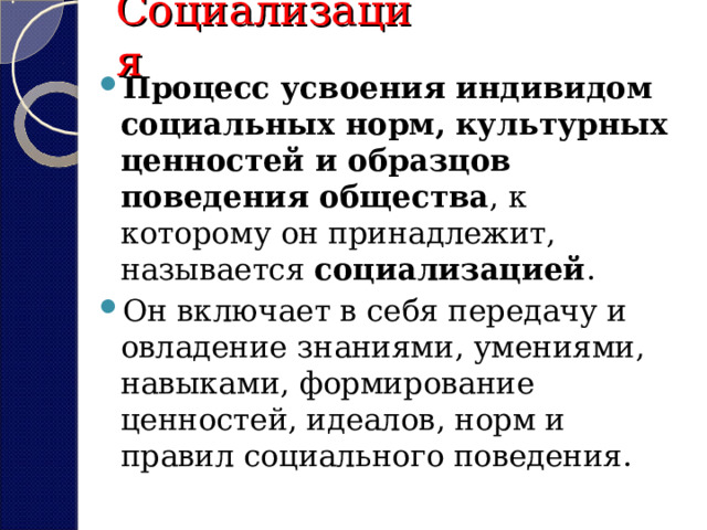 Социализация Процесс усвоения индивидом социальных норм, культурных ценностей и образцов поведения общества , к которому он принадлежит, называется  социализацией . Он включает в себя передачу и овладение знаниями, умениями, навыками, формирование ценностей, идеалов, норм и правил социального поведения.  
