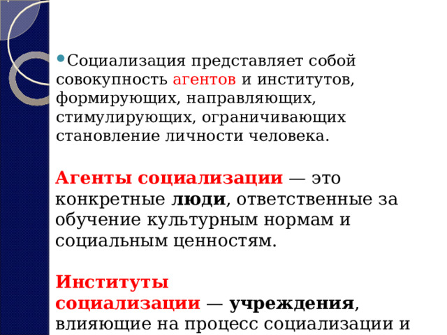 Социализация представляет собой совокупность агентов и институтов, формирующих, направляющих, стимулирующих, ограничивающих становление личности человека. Агенты социализации  — это конкретные  люди , ответственные за обучение культурным нормам и социальным ценностям.  Институты социализации  —  учреждения , влияющие на процесс социализации и направляющие его. 