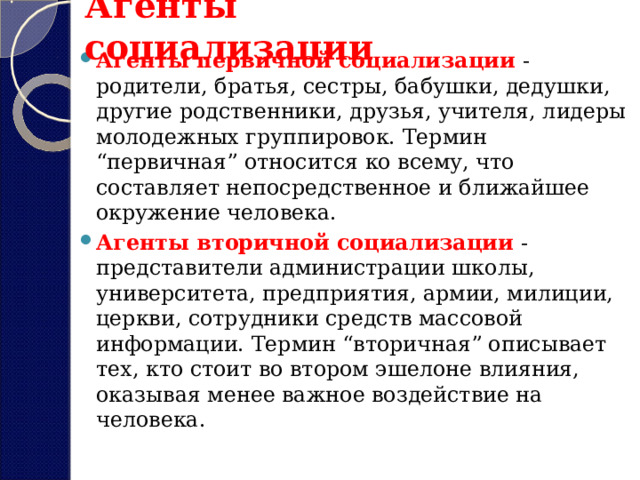 Агенты социализации Агенты первичной социализации  - родители, братья, сестры, бабушки, дедушки, другие родственники, друзья, учителя, лидеры молодежных группировок. Термин “первичная” относится ко всему, что составляет непосредственное и ближайшее окружение человека. Агенты вторичной социализации   - представители администрации школы, университета, предприятия, армии, милиции, церкви, сотрудники средств массовой информации. Термин “вторичная” описывает тех, кто стоит во втором эшелоне влияния, оказывая менее важное воздействие на человека.  