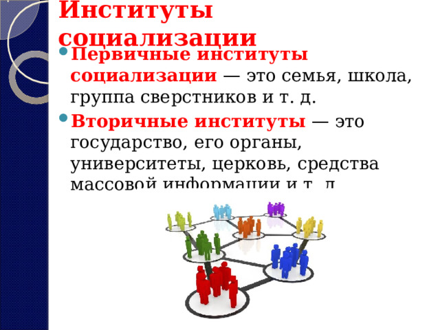 Институты социализации Первичные институты социализации  — это семья, школа, группа сверстников и т. д.  Вторичные институты  — это государство, его органы, университеты, церковь, средства массовой информации и т. д. 