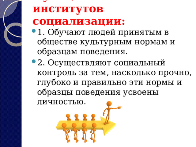 Функции агентов и институтов социализации:   1. Обучают людей принятым в обществе культурным нормам и образцам поведения. 2. Осуществляют социальный контроль за тем, насколько прочно, глубоко и правильно эти нормы и образцы поведения усвоены личностью.  