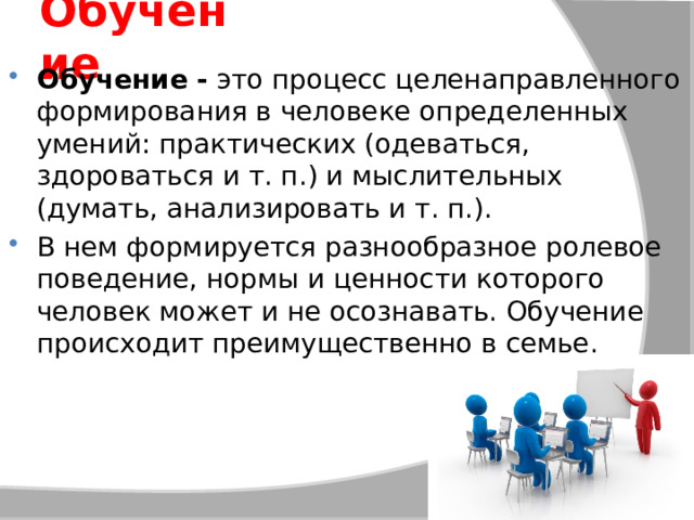 Обучение Обучение -  это процесс целенаправленного формирования в человеке определенных умений: практических (одеваться, здороваться и т. п.) и мыслительных (думать, анализировать и т. п.). В нем формируется разнообразное ролевое поведение, нормы и ценности которого человек может и не осознавать. Обучение происходит преимущественно в семье. 