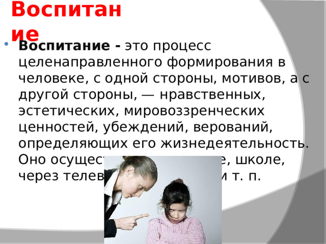 Воспитание Воспитание  -  это процесс целенаправленного формирования в человеке, с одной стороны, мотивов, а с другой стороны, — нравственных, эстетических, мировоззренческих ценностей, убеждений, верований, определяющих его жизнедеятельность. Оно осуществляется в семье, школе, через телевидение, прессу и т. п. 