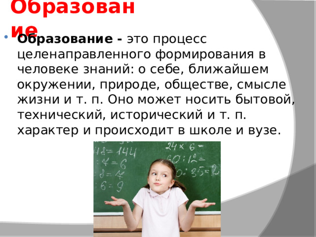Образование Образование -  это процесс целенаправленного формирования в человеке знаний: о себе, ближайшем окружении, природе, обществе, смысле жизни и т. п. Оно может носить бытовой, технический, исторический и т. п. характер и происходит в школе и вузе. 