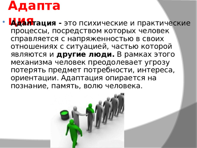 Адаптация Адаптация -  это психические и практические процессы, посредством которых человек справляется с напряженностью в своих отношениях с ситуацией, частью которой являются и  другие люди.  В рамках этого механизма человек преодолевает угрозу потерять предмет потребности, интереса, ориентации. Адаптация опирается на познание, память, волю человека. 