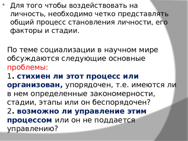 Для того чтобы воздействовать на личность, необходимо четко представлять общий процесс становления личности, его факторы и стадии.  По теме социализации в научном мире обсуждаются следующие основные проблемы: 1 . стихиен ли этот процесс или организован, упорядочен, т.е. имеются ли в нем определенные закономерности, стадии, этапы или он беспорядочен? 2 . возможно ли управление этим процессом или он не поддается управлению? 