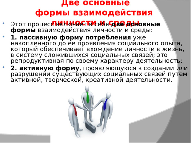 Две основные формы взаимодействия  личности и среды Этот процесс включает в себя  две основные формы  взаимодействия личности и среды: 1. пассивную форму потребления  уже накопленного до ее проявления социального опыта, который обеспечивает вхождение личности в жизнь, в систему сложившихся социальных связей; это репродуктивная по своему характеру деятельность: 2. активную форму , проявляющуюся в создании или разрушении существующих социальных связей путем активной, творческой, креативной деятельности.  