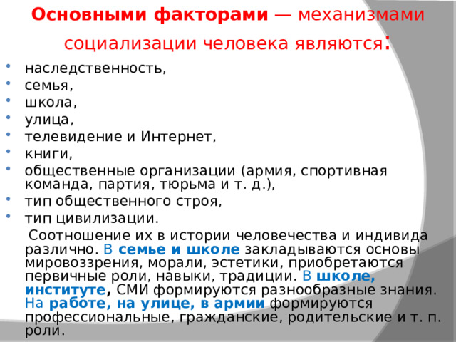 Основными факторами  — механизмами социализации человека являются : наследственность, семья, школа, улица, телевидение и Интернет, книги, общественные организации (армия, спортивная команда, партия, тюрьма и т. д.), тип общественного строя, тип цивилизации.  Соотношение их в истории человечества и индивида различно. В  семье и школе  закладываются основы мировоззрения, морали, эстетики, приобретаются первичные роли, навыки, традиции. В школе, институте ,  СМИ формируются разнообразные знания. На  работе, на улице, в армии  формируются профессиональные, гражданские, родительские и т. п. роли. 