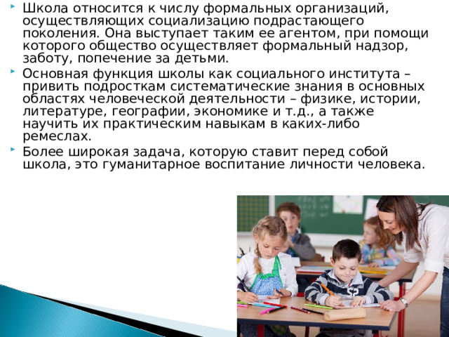 Школа относится к числу формальных организаций, осуществляющих социализацию подрастающего поколения. Она выступает таким ее агентом, при помощи которого общество осуществляет формальный надзор, заботу, попечение за детьми. Основная функция школы как социального института – привить подросткам систематические знания в основных областях человеческой деятельности – физике, истории, литературе, географии, экономике и т.д., а также научить их практическим навыкам в каких-либо ремеслах. Более широкая задача, которую ставит перед собой школа, это гуманитарное воспитание личности человека. 
