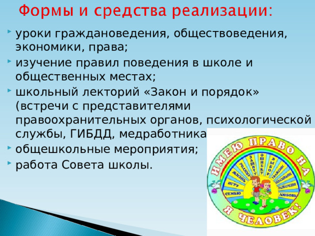 уроки граждановедения, обществоведения, экономики, права; изучение правил поведения в школе и общественных местах; школьный лекторий «Закон и порядок» (встречи с представителями правоохранительных органов, психологической службы, ГИБДД, медработниками); общешкольные мероприятия; работа Совета школы.  