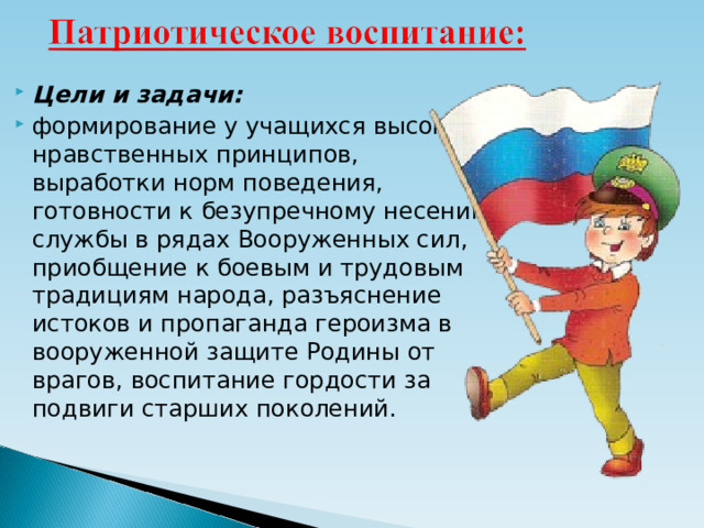 Цели и задачи: формирование у учащихся высоких нравственных принципов, выработки норм поведения, готовности к безупречному несению службы в рядах Вооруженных сил, приобщение к боевым и трудовым традициям народа, разъяснение истоков и пропаганда героизма в вооруженной защите Родины от врагов, воспитание гордости за подвиги старших поколений.  