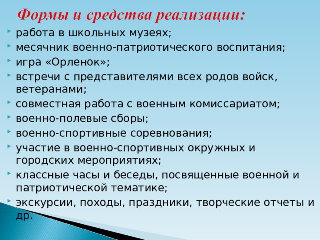 работа в школьных музеях; месячник военно-патриотического воспитания; игра «Орленок»; встречи с представителями всех родов войск, ветеранами; совместная работа с военным комиссариатом; военно-полевые сборы; военно-спортивные соревнования; участие в военно-спортивных окружных и городских мероприятиях; классные часы и беседы, посвященные военной и патриотической тематике; экскурсии, походы, праздники, творческие отчеты и др.  