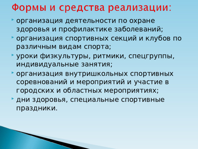 организация деятельности по охране здоровья и профилактике заболеваний; организация спортивных секций и клубов по различным видам спорта; уроки физкультуры, ритмики, спецгруппы, индивидуальные занятия; организация внутришкольных спортивных соревнований и мероприятий и участие в городских и областных мероприятиях; дни здоровья, специальные спортивные праздники.  