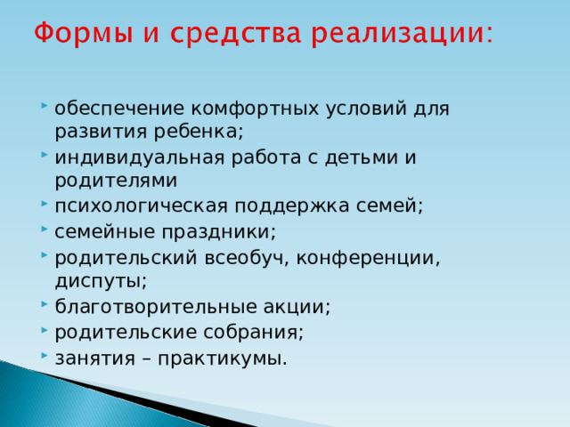 обеспечение комфортных условий для развития ребенка; индивидуальная работа с детьми и родителями психологическая поддержка семей; семейные праздники; родительский всеобуч, конференции, диспуты; благотворительные акции; родительские собрания; занятия – практикумы.  