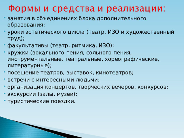 занятия в объединениях блока дополнительного образования; уроки эстетического цикла (театр, ИЗО и художественный труд); факультативы (театр, ритмика, ИЗО); кружки (вокального пения, сольного пения, инструментальные, театральные, хореографические, литературные); посещение театров, выставок, кинотеатров; встречи с интересными людьми; организация концертов, творческих вечеров, конкурсов; экскурсии (залы, музеи); туристические поездки.  