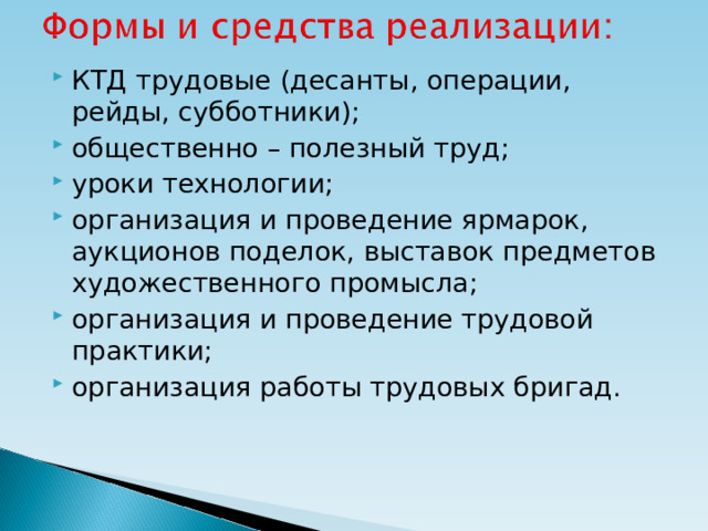 КТД трудовые (десанты, операции, рейды, субботники); общественно – полезный труд; уроки технологии; организация и проведение ярмарок, аукционов поделок, выставок предметов художественного промысла; организация и проведение трудовой практики; организация работы трудовых бригад.  