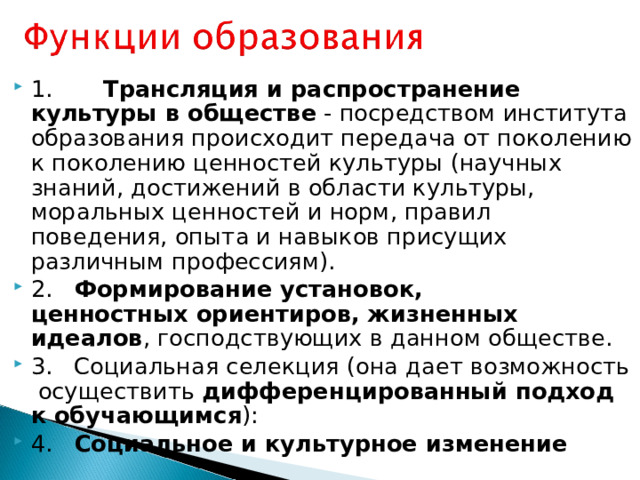1.        Трансляция и распространение культуры в обществе - посредством института образования происходит передача от поколению к поколению ценностей культуры (научных знаний, достижений в области культуры, моральных ценностей и норм, правил поведения, опыта и навыков присущих различным профессиям). 2.    Формирование установок, ценностных ориентиров, жизненных идеалов , господствующих в данном обществе. 3.   Социальная селекция (она дает возможность  осуществить дифференцированный подход к обучающимся ): 4.    Социальное и культурное изменение 