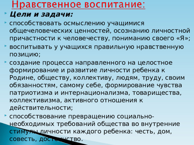 Цели и задачи: способствовать осмыслению учащимися общечеловеческих ценностей, осознанию личностной причастности к человечеству, пониманию своего «Я»; воспитывать у учащихся правильную нравственную позицию; создание процесса направленного на целостное формирование и развитие личности ребенка к Родине, обществу, коллективу, людям, труду, своим обязанностям, самому себе, формирование чувства патриотизма и интернационализма, товарищества, коллективизма, активного отношения к действительности; способствование превращению социально-необходимых требований общества во внутренние стимулы личности каждого ребенка: честь, дом, совесть, достоинство.  
