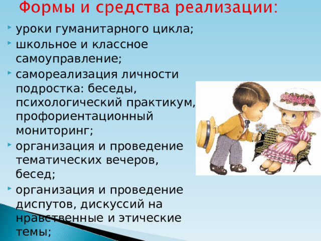 уроки гуманитарного цикла; школьное и классное самоуправление; самореализация личности подростка: беседы, психологический практикум, профориентационный мониторинг; организация и проведение тематических вечеров, бесед; организация и проведение диспутов, дискуссий на нравственные и этические темы;  