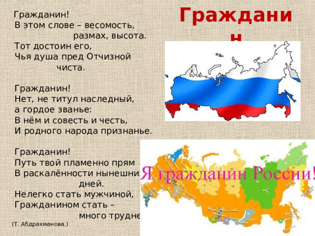  Гражданин!  В этом слове – весомость,  размах, высота.  Тот достоин его,  Чья душа пред Отчизной  чиста.  Гражданин!  Нет, не титул наследный,  а гордое званье:  В нём и совесть и честь,  И родного народа признанье.  Гражданин!  Путь твой пламенно прям  В раскалённости нынешних  дней.  Нелегко стать мужчиной,  Гражданином стать –  много трудней! (Т. Абдрахманова.) Гражданин 