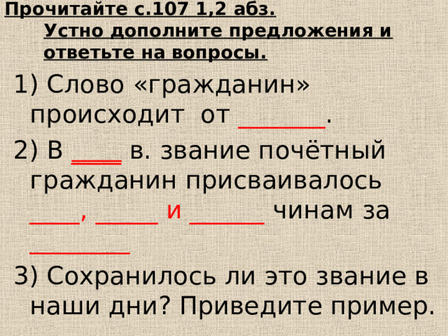 Прочитайте с.107 1,2 абз.  Устно дополните предложения и ответьте на вопросы. 1) Слово «гражданин» происходит от _______ . 2) В ____ в. звание почётный гражданин присваивалось ____, _____ и ______ чинам  за ________ 3) Сохранилось ли это звание в наши дни? Приведите пример. 