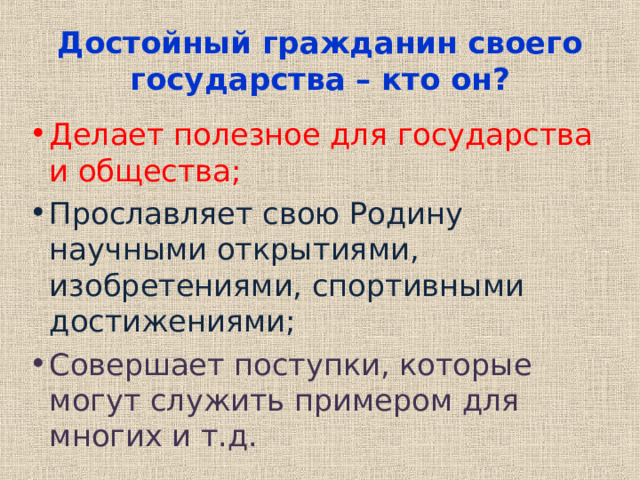 Достойный гражданин своего государства – кто он? Делает полезное для государства и общества; Прославляет свою Родину научными открытиями, изобретениями, спортивными достижениями; Совершает поступки, которые могут служить примером для многих и т.д. 