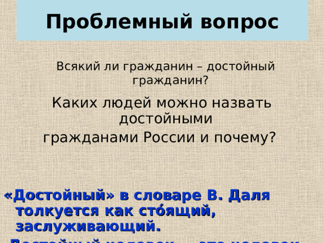 Проблемный вопрос Всякий ли гражданин – достойный гражданин? Каких людей можно назвать достойными гражданами России и почему? «Достойный» в словаре В. Даля толкуется как стóящий, заслуживающий.  Достойный человек — это человек уважаемый, ценимый.   
