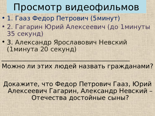Просмотр видеофильмов 1. Гааз Федор Петрович (5минут) 2. Гагарин Юрий Алексеевич (до 1минуты 35 секунд) 3. Александр Ярославович Невский (1минута 20 секунд) ________________________________________ Можно ли этих людей назвать гражданами? Докажите, что Федор Петрович Гааз, Юрий Алексеевич Гагарин, Александр Невский – Отечества достойные сыны? 