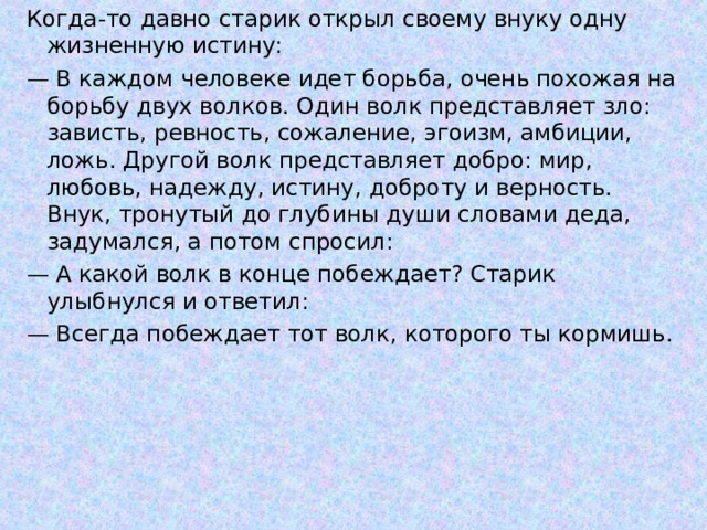 Когда-то давно старик открыл своему внуку одну жизненную истину: — В каждом человеке идет борьба, очень похожая на борьбу двух волков. Один волк представляет зло: зависть, ревность, сожаление, эгоизм, амбиции, ложь. Другой волк представляет добро: мир, любовь, надежду, истину, доброту и верность. Внук, тронутый до глубины души словами деда, задумался, а потом спросил: — А какой волк в конце побеждает? Старик улыбнулся и ответил: — Всегда побеждает тот волк, которого ты кормишь. 