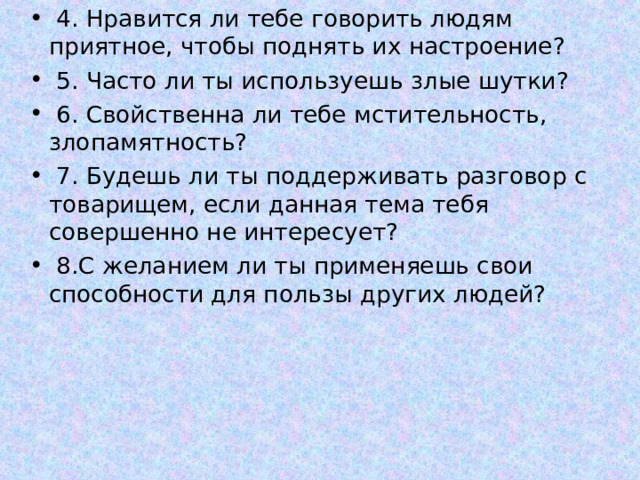  4. Нравится ли тебе говорить людям приятное, чтобы поднять их настроение?  5. Часто ли ты используешь злые шутки?  6. Свойственна ли тебе мстительность, злопамятность?  7. Будешь ли ты поддерживать разговор с товарищем, если данная тема тебя совершенно не интересует?  8.С желанием ли ты применяешь свои способности для пользы других людей?  