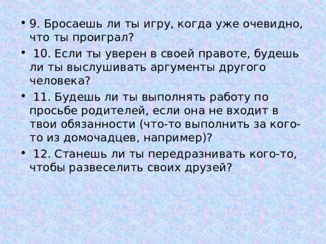 9. Бросаешь ли ты игру, когда уже очевидно, что ты проиграл?  10. Если ты уверен в своей правоте, будешь ли ты выслушивать аргументы другого человека?  11. Будешь ли ты выполнять работу по просьбе родителей, если она не входит в твои обязанности (что-то выполнить за кого-то из домочадцев, например)?  12. Станешь ли ты передразнивать кого-то, чтобы развеселить своих друзей?  