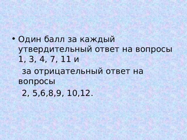 Один балл за каждый утвердительный ответ на вопросы 1, 3, 4, 7, 11 и  за отрицательный ответ на вопросы  2, 5,6,8,9, 10,12. 