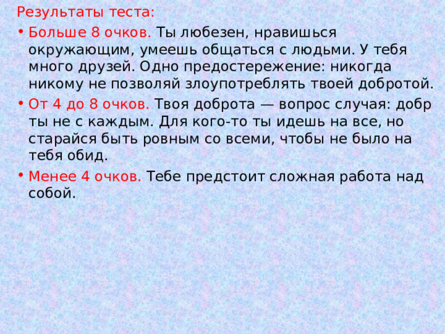 Результаты теста: Больше 8 очков. Ты любезен, нравишься окружающим, умеешь общаться с людьми. У тебя много друзей. Одно предостережение: никогда никому не позволяй злоупотреблять твоей добротой. От 4 до 8 очков. Твоя доброта — вопрос случая: добр ты не с каждым. Для кого-то ты идешь на все, но старайся быть ровным со всеми, чтобы не было на тебя обид. Менее 4 очков. Тебе предстоит сложная работа над собой. 