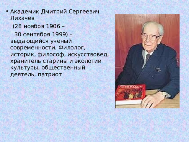 Академик Дмитрий Сергеевич Лихачёв  (28 ноября 1906 –  30 сентября 1999) – выдающийся ученый современности. Филолог, историк, философ, искусствовед, хранитель старины и экологии культуры, общественный деятель, патриот 