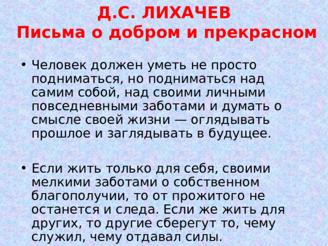 Д.С. ЛИХАЧЕВ  Письма о добром и прекрасном Человек должен уметь не просто подниматься, но подниматься над самим собой, над своими личными повседневными заботами и думать о смысле своей жизни — оглядывать прошлое и заглядывать в будущее.  Если жить только для себя, своими мелкими заботами о собственном благополучии, то от прожитого не останется и следа. Если же жить для других, то другие сберегут то, чему служил, чему отдавал силы. 