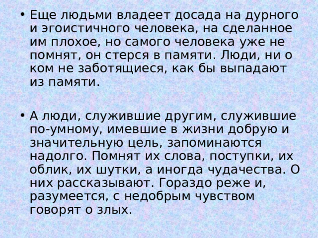 Еще людьми владеет досада на дурного и эгоистичного человека, на сделанное им плохое, но самого человека уже не помнят, он стерся в памяти. Люди, ни о ком не заботящиеся, как бы выпадают из памяти.  А люди, служившие другим, служившие по-умному, имевшие в жизни добрую и значительную цель, запоминаются надолго. Помнят их слова, поступки, их облик, их шутки, а иногда чудачества. О них рассказывают. Гораздо реже и, разумеется, с недобрым чувством говорят о злых.  