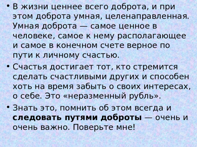В жизни ценнее всего доброта, и при этом доброта умная, целенаправленная. Умная доброта — самое ценное в человеке, самое к нему располагающее и самое в конечном счете верное по пути к личному счастью. Счастья достигает тот, кто стремится сделать счастливыми других и способен хоть на время забыть о своих интересах, о себе. Это «неразменный рубль». Знать это, помнить об этом всегда и следовать путями доброты — очень и очень важно. Поверьте мне!  