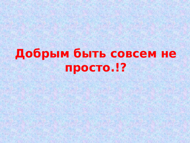 Добрым быть совсем не просто.!? 