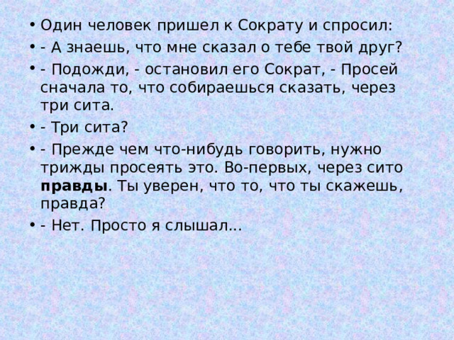 Один человек пришел к Сократу и спросил: - А знаешь, что мне сказал о тебе твой друг? - Подожди, - остановил его Сократ, - Просей сначала то, что собираешься сказать, через три сита. - Три сита? - Прежде чем что-нибудь говорить, нужно трижды просеять это. Во-первых, через сито правды . Ты уверен, что то, что ты скажешь, правда? - Нет. Просто я слышал... 