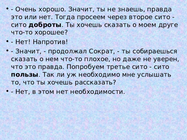 - Очень хорошо. Значит, ты не знаешь, правда это или нет. Тогда просеем через второе сито - сито доброты . Ты хочешь сказать о моем друге что-то хорошее? - Нет! Напротив! - Значит, - продолжал Сократ, - ты собираешься сказать о нем что-то плохое, но даже не уверен, что это правда. Попробуем третье сито - сито пользы . Так ли уж необходимо мне услышать то, что ты хочешь рассказать? - Нет, в этом нет необходимости.   
