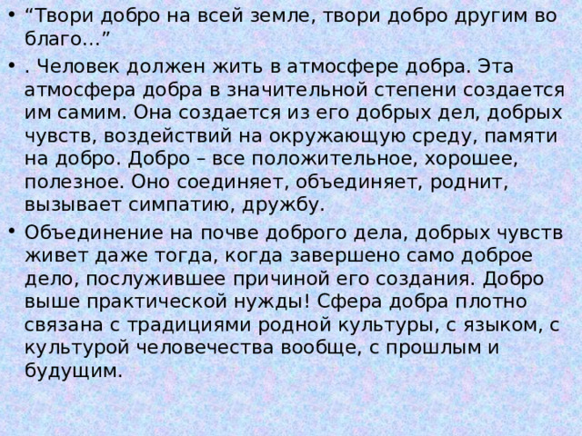 “ Твори добро на всей земле, твори добро другим во благо…” . Человек должен жить в атмосфере добра. Эта атмосфера добра в значительной степени создается им самим. Она создается из его добрых дел, добрых чувств, воздействий на окружающую среду, памяти на добро. Добро – все положительное, хорошее, полезное. Оно соединяет, объединяет, роднит, вызывает симпатию, дружбу. Объединение на почве доброго дела, добрых чувств живет даже тогда, когда завершено само доброе дело, послужившее причиной его создания. Добро выше практической нужды! Сфера добра плотно связана с традициями родной культуры, с языком, с культурой человечества вообще, с прошлым и будущим. 