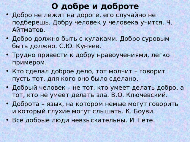 О добре и доброте Добро не лежит на дороге, его случайно не подберешь. Добру человек у человека учится. Ч. Айтматов. Добро должно быть с кулаками. Добро суровым быть должно. С.Ю. Куняев. Трудно привести к добру нравоучениями, легко примером. Кто сделал доброе дело, тот молчит – говорит пусть тот, для кого оно было сделано. Добрый человек – не тот, кто умеет делать добро, а тот, кто не умеет делать зла. В.О. Ключевский. Доброта – язык, на котором немые могут говорить и который глухие могут слышать. К. Боуви. Все добрые люди невзыскательны. И Гете. 