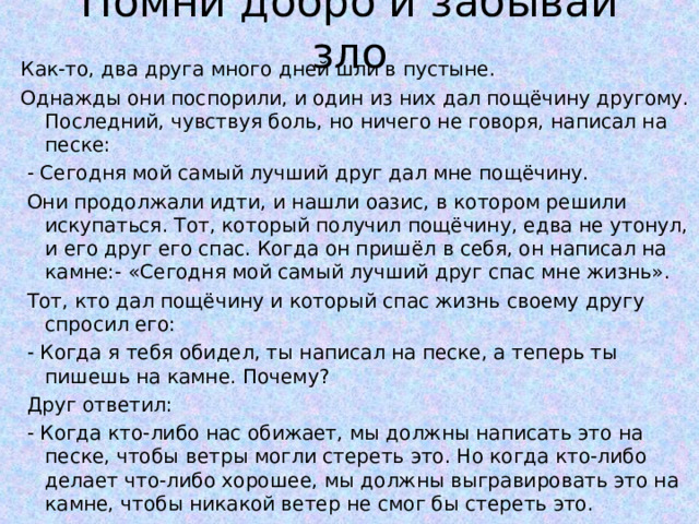 Помни добро и забывай зло   Как-то, два друга много дней шли в пустыне. Однажды они поспорили, и один из них дал пощёчину другому. Последний, чувствуя боль, но ничего не говоря, написал на песке:  - Сегодня мой самый лучший друг дал мне пощёчину.  Они продолжали идти, и нашли оазис, в котором решили искупаться. Тот, который получил пощёчину, едва не утонул, и его друг его спас. Когда он пришёл в себя, он написал на камне:- «Сегодня мой самый лучший друг спас мне жизнь».  Тот, кто дал пощёчину и который спас жизнь своему другу спросил его:  - Когда я тебя обидел, ты написал на песке, а теперь ты пишешь на камне. Почему?  Друг ответил:  - Когда кто-либо нас обижает, мы должны написать это на песке, чтобы ветры могли стереть это. Но когда кто-либо делает что-либо хорошее, мы должны выгравировать это на камне, чтобы никакой ветер не смог бы стереть это. 