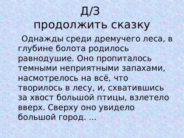Д/З  продолжить сказку  Однажды среди дремучего леса, в глубине болота родилось равнодушие. Оно пропиталось темными неприятными запахами, насмотрелось на всё, что творилось в лесу, и, схватившись за хвост большой птицы, взлетело вверх. Сверху оно увидело большой город. … 