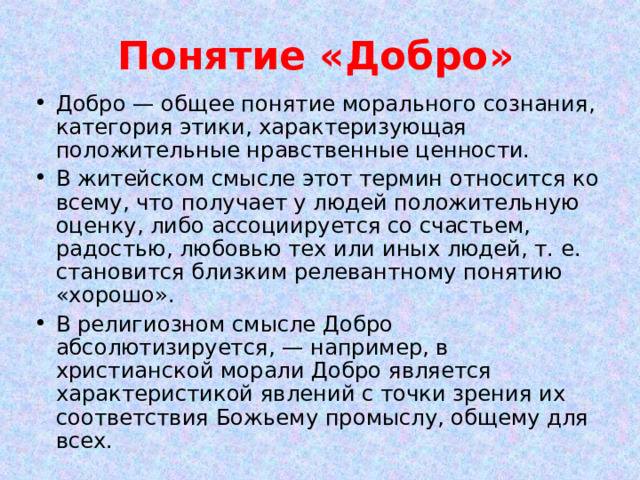 Понятие «Добро» Добро — общее понятие морального сознания, категория этики, характеризующая положительные нравственные ценности. В житейском смысле этот термин относится ко всему, что получает у людей положительную оценку, либо ассоциируется со счастьем, радостью, любовью тех или иных людей, т. е. становится близким релевантному понятию «хорошо». В религиозном смысле Добро абсолютизируется, — например, в христианской морали Добро является характеристикой явлений с точки зрения их соответствия Божьему промыслу, общему для всех. 